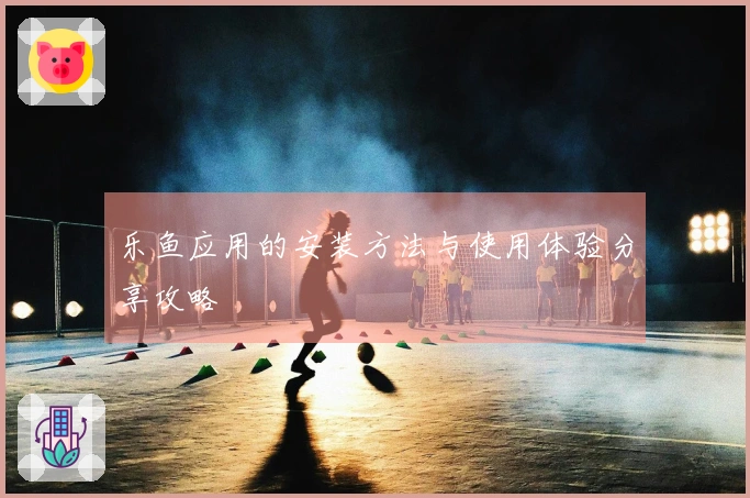 乐鱼应用的安装方法与使用体验分享攻略