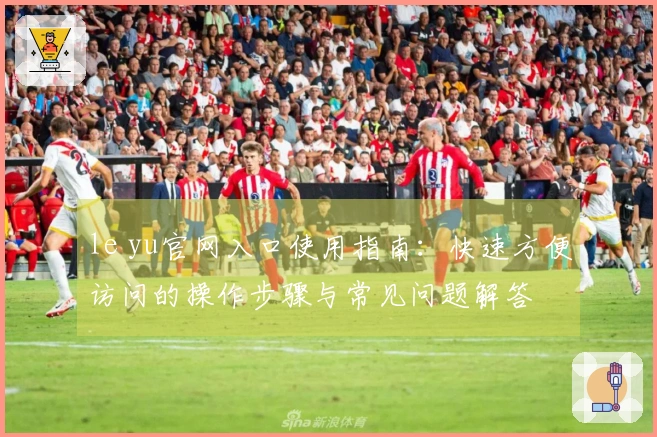 le yu官网入口使用指南：快速方便访问的操作步骤与常见问题解答