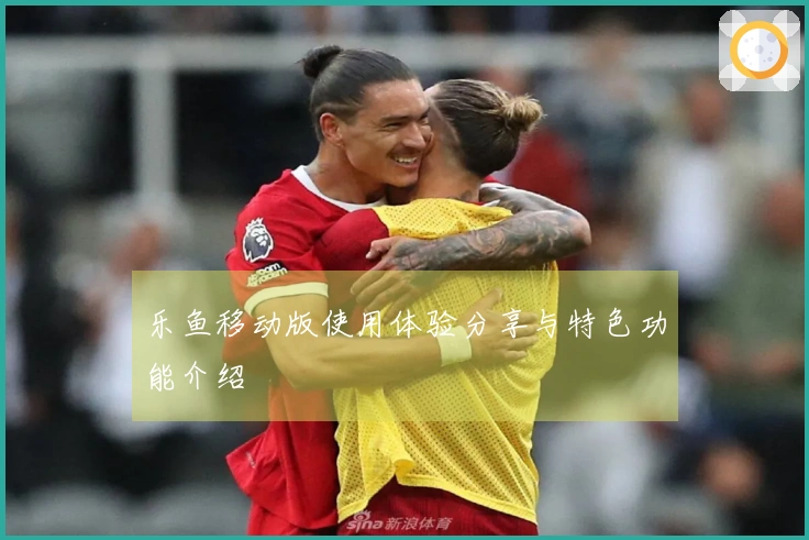 乐鱼移动版使用体验分享与特色功能介绍