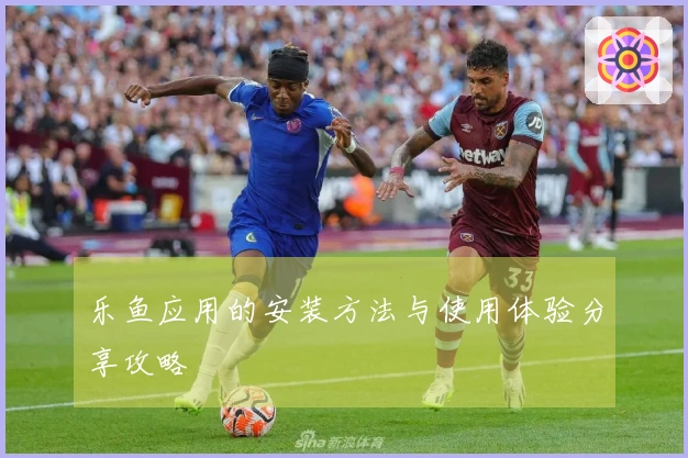 乐鱼应用的安装方法与使用体验分享攻略