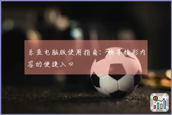 乐鱼电脑版使用指南:畅享精彩内容的便捷入口