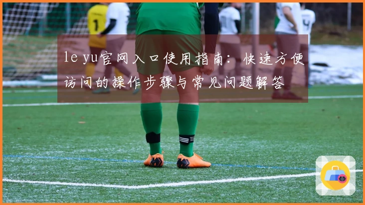 le yu官网入口使用指南：快速方便访问的操作步骤与常见问题解答