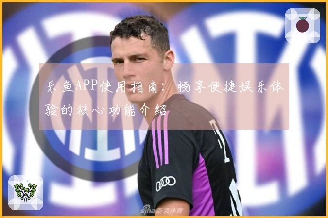 乐鱼APP使用指南：畅享便捷娱乐体验的核心功能介绍