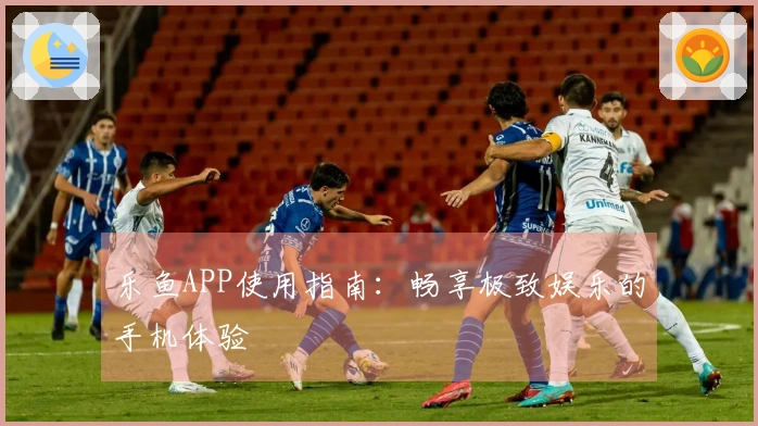 乐鱼APP使用指南：畅享极致娱乐的手机体验