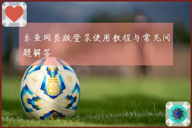 乐鱼网页版登录使用教程与常见问题解答