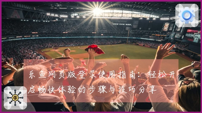 乐鱼网页版登录使用指南:轻松开启畅快体验的步骤与技巧分享