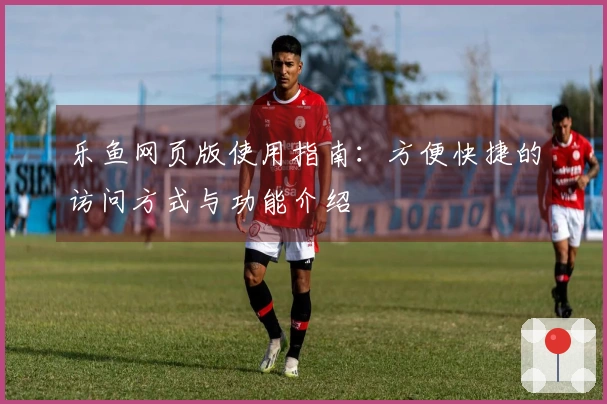 乐鱼网页版使用指南：方便快捷的访问方式与功能介绍