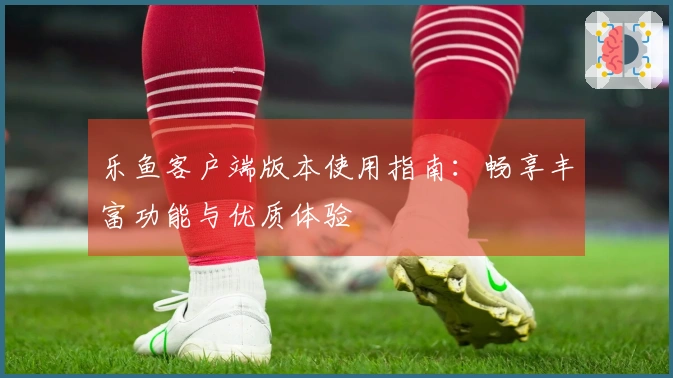 乐鱼客户端版本使用指南：畅享丰富功能与优质体验