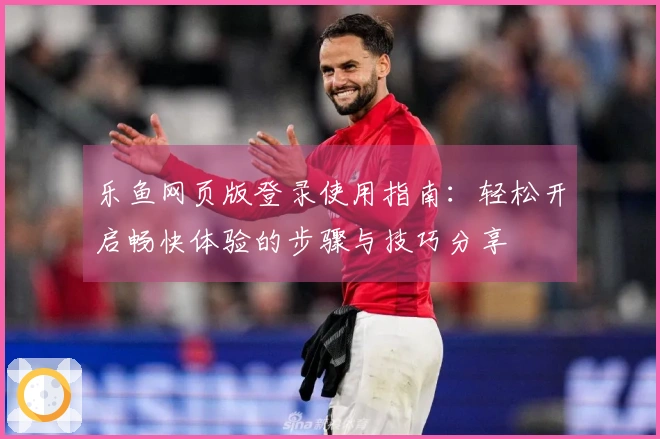 乐鱼网页版登录使用指南：轻松开启畅快体验的步骤与技巧分享